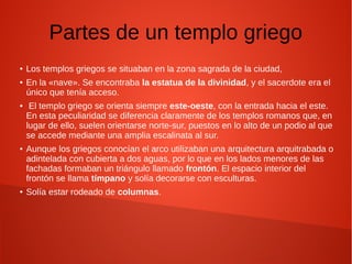 Partes de un templo griego
● Los templos griegos se situaban en la zona sagrada de la ciudad,
● En la «nave». Se encontraba la estatua de la divinidad, y el sacerdote era el
único que tenía acceso.
● El templo griego se orienta siempre este-oeste, con la entrada hacia el este.
En esta peculiaridad se diferencia claramente de los templos romanos que, en
lugar de ello, suelen orientarse norte-sur, puestos en lo alto de un podio al que
se accede mediante una amplia escalinata al sur.
● Aunque los griegos conocían el arco utilizaban una arquitectura arquitrabada o
adintelada con cubierta a dos aguas, por lo que en los lados menores de las
fachadas formaban un triángulo llamado frontón. El espacio interior del
frontón se llama tímpano y solía decorarse con esculturas.
● Solía estar rodeado de columnas.
 
