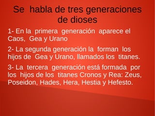 Se habla de tres generaciones
de dioses
1- En la primera generación aparece el
Caos, Gea y Urano
2- La segunda generación la forman los
hijos de Gea y Urano, llamados los titanes.
3- La tercera generación está formada por
los hijos de los titanes Cronos y Rea: Zeus,
Poseidon, Hades, Hera, Hestia y Hefesto.
 