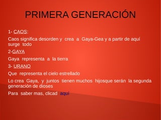 PRIMERA GENERACIÓN
1- CAOS:
Caos significa desorden y crea a Gaya-Gea y a partir de aquí
surge todo
2-GAYA
Gaya representa a la tierra
3- URANO
Que representa el cielo estrellado
Lo crea Gaya, y juntos tienen muchos hijosque serán la segunda
generación de dioses
Para saber mas, clicad aquí
 