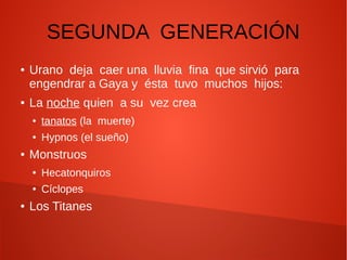 SEGUNDA GENERACIÓN
● Urano deja caer una lluvia fina que sirvió para
engendrar a Gaya y ésta tuvo muchos hijos:
● La noche quien a su vez crea
● tanatos (la muerte)
● Hypnos (el sueño)
● Monstruos
● Hecatonquiros
● Cíclopes
● Los Titanes
 