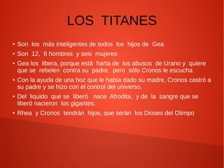 LOS TITANES
● Son los más inteligentes de todos los hijos de Gea
● Son 12, 6 hombres y seis mujeres
● Gea los libera, porque está harta de los abusos de Urano y quiere
que se rebelen contra su padre, pero sólo Cronos le escucha
● Con la ayuda de una hoz que le había dado su madre, Cronos castró a
su padre y se hizo con el control del universo.
● Del liquido que se liberó nace Afrodita, y de la sangre que se
liberó nacieron los gigantes.
● Rhea y Cronos tendrán hijos, que serán los Dioses del Olimpo
 