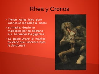 Rhea y Cronos
● Tienen varios hijos pero
Cronos se los come al nacer.
● su madre, Gea le ha
maldecido por no liberar a
sus hermanos los gigantes.
● Su padre Urano le maldice
diciendo que unodesus hijos
le destronará
 