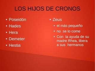 LOS HIJOS DE CRONOS
● Poseidón
● Hades
● Hera
● Demeter
● Hestia
● Zeus
● el más pequeño
● no se lo come
● Con la ayuda de su
madre Rhea, libera
a sus hermanos
 