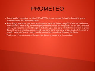 PROMETEO
● Zeus decidió no castigar al titán PROMETEO, ya que cambió de bando durante la guerra
uniéndose al de los dioses olímpicos.
● Pero luego este titán, que no mostraba temor hacia los dioses, engañó a Zeus de modo que,
en el sacrificio de un buey, dividió las porciones del animal en dos partes; por un lado, ocultó la
carne y las vísceras en el estómago de la bestia y por otro lado, cubrió los huesos con la grasa.
Zeus, al ver la suculenta grasa, escogió esta parte de la ofrenda y, encolerizado al descubrir el
engaño, determinó como castigo que la humanidad no pudiese disponer del fuego.
● Finalmente Prometeo roba el fuego a los dioses y ayuda a la humanidad.
 