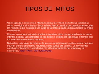 TIPOS DE MITOS
● Cosmogónicos: estos mitos intentan explicar por medio de historias fantásticas
cómo se originó el universo. Estos relatos fueron creados por prácticamente todas
las religiones que surgieron a lo largo de la historia, cada uno plasmando su propia
cosmovisión.
● Divinos: se conoce bajo este nombre a aquellos mitos que por medio de su relato
intentan explicar las conductas de los dioses Y cuáles son las reglas o normas que
los seres humanos deben respetar,.
● Naturales: esta clase de mitos es la que se caracteriza por explicar cómo y porqué
ocurren ciertos fenómenos naturales, como puede ser la lluvia, un rayo u otras
cuestiones climáticas o vinculadas con el funcionamiento del universo y su
naturaleza. AQUÍ PARA VER EJEMPLOS.
 
