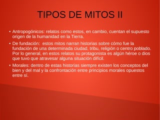 TIPOS DE MITOS II
● Antropogónicos: relatos como estos, en cambio, cuentan el supuesto
origen de la humanidad en la Tierra.
● De fundación: estos mitos narran historias sobre cómo fue la
fundación de una determinada ciudad, tribu, religión o centro poblado.
Por lo general, en estos relatos su protagonista es algún héroe o dios
que tuvo que atravesar alguna situación difícil.
● Morales: dentro de estas historias siempre existen los conceptos del
bien y del mal y la confrontación entre principios morales opuestos
entre sí.
 