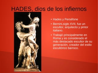 HADES, dios de los infiernos
● Hades y Perséfone
● Bernini,siglo XVII, fue un
escultor, arquitecto y pintor
italiano.
● Trabajó principalmente en
Roma y es considerado el
más destacado escultor de su
generación, creador del estilo
escultórico barroco.
 