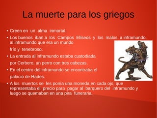 La muerte para los griegos
● Creen en un alma inmortal.
● Los buenos iban a los Campos Elíseos y los malos a inframundo.
al inframundo que era un mundo
frío y tenebroso.
● La entrada al inframundo estaba custodiada
por Cerbero, un perro con tres cabezas.
● En el centro del inframundo se encontraba el
palacio de Hades.
● A los muertos se les ponía una moneda en cada ojo, que
representaba el precio para pagar al barquero del inframundo y
luego se quemaban en una pira funeraria.
 
