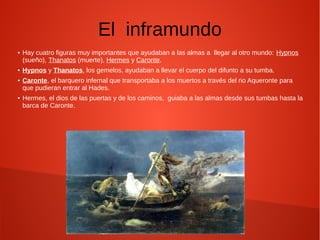 El inframundo
● Hay cuatro figuras muy importantes que ayudaban a las almas a llegar al otro mundo: Hypnos
(sueño), Thanatos (muerte), Hermes y Caronte.
● Hypnos y Thanatos, los gemelos, ayudaban a llevar el cuerpo del difunto a su tumba.
● Caronte, el barquero infernal que transportaba a los muertos a través del rio Aqueronte para
que pudieran entrar al Hades.
● Hermes, el dios de las puertas y de los caminos, guiaba a las almas desde sus tumbas hasta la
barca de Caronte.
 