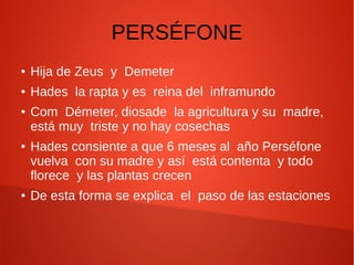 PERSÉFONE
● Hija de Zeus y Demeter
● Hades la rapta y es reina del inframundo
● Com Démeter, diosade la agricultura y su madre,
está muy triste y no hay cosechas
● Hades consiente a que 6 meses al año Perséfone
vuelva con su madre y así está contenta y todo
florece y las plantas crecen
● De esta forma se explica el paso de las estaciones
 