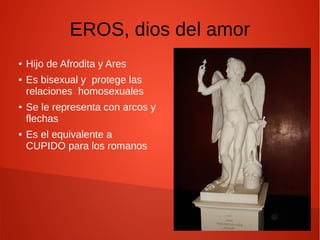 EROS, dios del amor
● Hijo de Afrodita y Ares
● Es bisexual y protege las
relaciones homosexuales
● Se le representa con arcos y
flechas
● Es el equivalente a
CUPIDO para los romanos
 