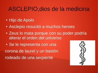 ASCLEPIO,dios de la medicina
● Hijo de Apolo
● Asclepio resucitó a muchos heroes
● Zeus lo mata porque con su poder podría
alterar el orden del universo
● Se le representa con una
corona de laurel y un bastón
rodeado de una serpiente
 
