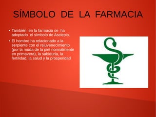 SÍMBOLO DE LA FARMACIA
● También en la farmacia se ha
adoptado el símbolo de Asclepio.
● El hombre ha relacionado a la
serpiente con el rejuvenecimiento
(por la muda de la piel normalmente
en primavera), la sabiduría, la
fertilidad, la salud y la prosperidad
 