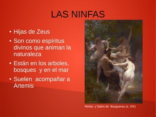 LAS NINFAS
● Hijas de Zeus
● Son como espíritus
divinos que animan la
naturaleza
● Están en los arboles,
bosques y en el mar
● Suelen acompañar a
Artemis
Ninfas y Satiro de Bouguerau (s. XIX)
 