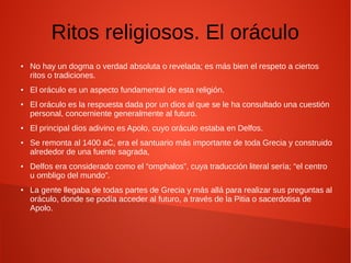 Ritos religiosos. El oráculo
● No hay un dogma o verdad absoluta o revelada; es más bien el respeto a ciertos
ritos o tradiciones.
● El oráculo es un aspecto fundamental de esta religión.
● El oráculo es la respuesta dada por un dios al que se le ha consultado una cuestión
personal, concerniente generalmente al futuro.
● El principal dios adivino es Apolo, cuyo oráculo estaba en Delfos.
● Se remonta al 1400 aC, era el santuario más importante de toda Grecia y construido
alrededor de una fuente sagrada,
● Delfos era considerado como el “omphalos”, cuya traducción literal sería; “el centro
u ombligo del mundo”.
● La gente llegaba de todas partes de Grecia y más allá para realizar sus preguntas al
oráculo, donde se podía acceder al futuro, a través de la Pitia o sacerdotisa de
Apolo.
 