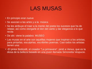 LAS MUSAS
● En principio eran nueve
● Se asocian a las artes y a la música
● Se les atribuye el traer a la mente del poeta los sucesos que ha de
relatar, así como otorgarle el don del canto y dar elegancia a lo que
recita
● De ahi viene la palabra MUSEO
● Las musas en el arte son aquéllas mujeres que inspiran a los artistas,
para pintarlas, esculpirlas, escribirles poemas. Casi todos los artistas
tienen una:
● -El pintor Botticelli, el creador "La primavera", pintó a Venus, que es la
diosa de la belleza basado en una joven llamada Simonetta Vespucio.
 