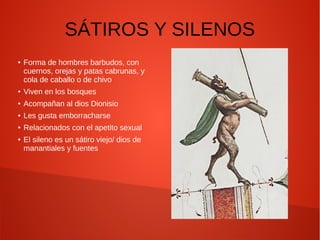 SÁTIROS Y SILENOS
●
Forma de hombres barbudos, con
cuernos, orejas y patas cabrunas, y
cola de caballo o de chivo
●
Viven en los bosques
●
Acompañan al dios Dionisio
● Les gusta emborracharse
●
Relacionados con el apetito sexual
●
El sileno es un sátiro viejo/ dios de
manantiales y fuentes
 