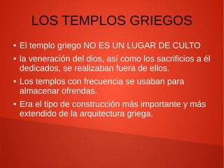 LOS TEMPLOS GRIEGOS
● El templo griego NO ES UN LUGAR DE CULTO
● la veneración del dios, así como los sacrificios a él
dedicados, se realizaban fuera de ellos.
● Los templos con frecuencia se usaban para
almacenar ofrendas.
● Era el tipo de construcción más importante y más
extendido de la arquitectura griega.
 