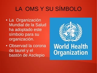 LA OMS Y SU SÍMBOLO
● La Organización
Mundial de la Salud
ha adoptado este
símbolo para su
organización.
● Observad la corona
de laurel y el
bastón de Asclepio
 