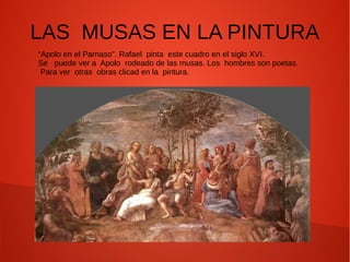 LAS MUSAS EN LA PINTURA
“Apolo en el Parnaso”. Rafael pinta este cuadro en el siglo XVI.
Se puede ver a Apolo rodeado de las musas. Los hombres son poetas.
Para ver otras obras clicad en la pintura.
 