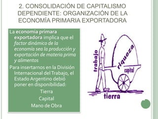 2. CONSOLIDACIÓN DE CAPITALISMO 
DEPENDIENTE: ORGANIZACIÓN DE LA 
ECONOMÍA PRIMARIA EXPORTADORA 
La economía primara 
exportadora implica que el 
factor dinámico de la 
economía sea la producción y 
exportación de materia prima 
y alimentos 
Para insertarnos en la División 
Internacional del Trabajo, el 
Estado Argentino debió 
poner en disponibilidad: 
 Tierra 
 Capital 
 Mano de Obra 
 