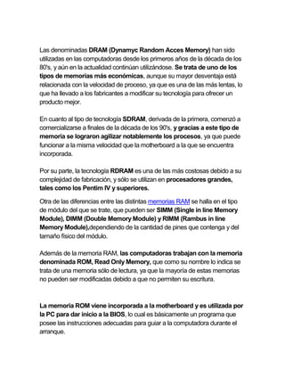 Las denominadas DRAM (Dynamyc Random Acces Memory) han sido
utilizadas en las computadoras desde los primeros años de la década de los
80's, y aún en la actualidad continúan utilizándose. Se trata de uno de los
tipos de memorias más económicas, aunque su mayor desventaja está
relacionada con la velocidad de proceso, ya que es una de las más lentas, lo
que ha llevado a los fabricantes a modificar su tecnología para ofrecer un
producto mejor.
En cuanto al tipo de tecnología SDRAM, derivada de la primera, comenzó a
comercializarse a finales de la década de los 90's, y gracias a este tipo de
memoria se lograron agilizar notablemente los procesos, ya que puede
funcionar a la misma velocidad que la motherboard a la que se encuentra
incorporada.
Por su parte, la tecnología RDRAM es una de las más costosas debido a su
complejidad de fabricación, y sólo se utilizan en procesadores grandes,
tales como los Pentim IV y superiores.
Otra de las diferencias entre las distintas memorias RAM se halla en el tipo
de módulo del que se trate, que pueden ser SIMM (Single in line Memory
Module), DIMM (Double Memory Module) y RIMM (Rambus in line
Memory Module),dependiendo de la cantidad de pines que contenga y del
tamaño físico del módulo.
Además de la memoria RAM, las computadoras trabajan con la memoria
denominada ROM, Read Only Memory, que como su nombre lo indica se
trata de una memoria sólo de lectura, ya que la mayoría de estas memorias
no pueden ser modificadas debido a que no permiten su escritura.
La memoria ROM viene incorporada a la motherboard y es utilizada por
la PC para dar inicio a la BIOS, lo cual es básicamente un programa que
posee las instrucciones adecuadas para guiar a la computadora durante el
arranque.
 