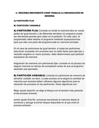 4.- DESCRIBA BREVEMENTE COMO TRABAJA LA ORGANIZACIÓN DE
MEMORIA
A) PARTICIÓN FIJA
B) PARTICIÓN VARIABLE
A) PARTICIÓN FIJA: Consiste en dividir la memoria libre en varias
partes de igual tamaño o de diferentes tamaños Un programa puede
ser demasiado grande para caber en la partición. En este caso, el
programador debe diseñar el programa mediante superposiciones,
para que sólo una parte del programa esté en memoria principal.
En el caso de particiones de igual tamaño, si todas las particiones
estuvieran ocupadas con procesos que no están listos para ejecutar y
necesita cargarse un nuevo proceso, debe determinarse qué partición
expulsarse de memoria
Asignación de memoria con particiones fijas: consiste en el proceso de
asignar memoria en tiempo de compilación antes de que el programa
asociado sea ejecutado.
B) PARTICIÓN VARIABLE: consiste en particiones de memoria de
tamaños variable, es decir, a cada proceso se le asigna la cantidad de
memoria que necesita deben utilizarse algunos algoritmos para la
ubicación de procesos en las particiones. Estos algoritmos son:
Mejor ajuste (best-fit): se elige el bloque con el tamaño más parecido
al del proceso entrante.
primer ajuste (first-fit): comienza recorriendo la memoria desde el
comienzo y escoge el primer bloque disponible en el que entre el
proceso entrante.
 
