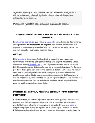 Siguiente ajuste (next-fit): recorre la memoria desde el lugar de la
última ubicación y elige el siguiente bloque disponible que sea
suficientemente grande.
Peor ajuste (worst-fit): elige el bloque más grande posible.
5.- MENCIONA AL MENOS 3 ALGORITMOS DE REEMPLAZO DE
PÁGINAS.
En sistemas operativos que utilizan paginación para el manejo de memoria,
los algoritmos de reemplazo de páginas son usados para decidir qué
páginas pueden ser sacadas de memoria cuando se necesita cargar una
nueva y ya no hay marcos de páginas libres.
OPTIMO
Este algoritmo tiene como finalidad retirar la página que vaya a ser
referenciada más tarde, por ejemplo si hay una página A que será usada
dentro de 10000 instrucciones, y una página B que será usada dentro de
2800 instrucciones, se debería eliminar de la memoria la página A. Como se
puede deducir, para esto el sistema operativo debería ver en cuánto tiempo
será usada cada página en memoria y elegir la que está más distante. El
problema de este método es que necesita conocimiento del futuro, por lo
que es imposible su implementación. Es un algoritmo teórico. Se utiliza a los
efectos comparativos con los algoritmos factibles de ser implementados
para ver cuál se aproxima más a éste.
PRIMERA EN ENTRAR, PRIMERA EN SALIR (FIFO, FIRST IN,
FIRST OUT)
En este método, el sistema operativo sólo tiene que guardar en orden las
páginas que fueron cargadas, de modo que al necesitar hacer espacio
pueda fácilmente elegir la primera página cargada. Se usa una cola, al
cargar una página nueva se ingresa en el último lugar. Aunque las colas
FIFO son simples e intuitivas, no se comportan de manera aceptable en la
 