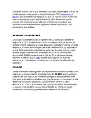 aplicación práctica, por lo que es raro su uso en su forma simple. Uno de los
problemas que presentan es la llamada Anomalía FIFO o Anomalía de
Belady. Belady encontró ejemplos en los que un sistema con un número de
marcos de páginas igual a tres tenía menos fallos de páginas que un
sistema con cuatro marcos de páginas. El problema consiste en que
podemos quitar de memoria una página de memoria muy usada, sólo
porque es la más antigua.
SEGUNDA OPORTUNIDAD
Es una pequeña modificación al algoritmo FIFO, que funciona bastante
mejor que el FIFO. En este caso cuando una página debe ser sacada se
toma la primera en la cola, y en vez de sacarla, consulta el valor de un bit de
referencia. En caso de estar fijado (en 1) se cambia el bit a 0 y se lo coloca
al final de la obstrucción, actualizando su tiempo de carga como si recién
hubiera llegado al procesador. De esta forma, se le da una segunda
oportunidad. Si el bit se encuentra sin fijar(en 0), la página se saca de
memoria. Cada vez que la MMU accede a una página, fija su bit de
referencia a 1. Para esto es necesario soporte para bit de referencia por
hardware.
OCLOCK
Existe una mejora en el algoritmo de segunda oportunidad que presenta una
mejora en la implementación. Es el algoritmo del CLOCK, que lo que hace
es tener una lista circular, de forma que al llegar al último elemento de la
lista, pasa automáticamente al primero. Los elementos no se mueven al final
de la cola cuando son accedidos, simplemente se cambia el bit de
referencia a 1. Esto nos evita tener que hacer movimientos de punteros en
el caso de implementarlo con una lista enlazada. De hecho, se puede
implementar con un array perfectamente, ahorrando así memoria.
 