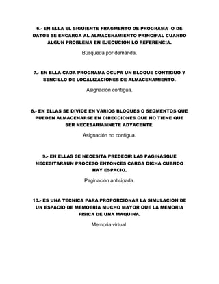 6.- EN ELLA EL SIGUIENTE FRAGMENTO DE PROGRAMA O DE
DATOS SE ENCARGA AL ALMACENAMIENTO PRINCIPAL CUANDO
ALGUN PROBLEMA EN EJECUCION LO REFERENCIA.
Búsqueda por demanda.
7.- EN ELLA CADA PROGRAMA OCUPA UN BLOQUE CONTIGUO Y
SENCILLO DE LOCALIZACIONES DE ALMACENAMIENTO.
Asignación contigua.
8.- EN ELLAS SE DIVIDE EN VARIOS BLOQUES O SEGMENTOS QUE
PUEDEN ALMACENARSE EN DIRECCIONES QUE NO TIENE QUE
SER NECESARIAMNETE ADYACENTE.
Asignación no contigua.
9.- EN ELLAS SE NECESITA PREDECIR LAS PAGINASQUE
NECESITARAUN PROCESO ENTONCES CARGA DICHA CUANDO
HAY ESPACIO.
Paginación anticipada.
10.- ES UNA TECNICA PARA PROPORCIONAR LA SIMULACION DE
UN ESPACIO DE MEMOERIA MUCHO MAYOR QUE LA MEMORIA
FISICA DE UNA MAQUINA.
Memoria virtual.
 