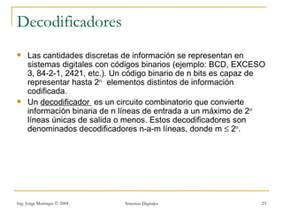 Decodificadores
    Las cantidades discretas de información se representan en
     sistemas digitales con códigos binarios (ejemplo: BCD, EXCESO
     3, 84-2-1, 2421, etc.). Un código binario de n bits es capaz de
     representar hasta 2n elementos distintos de información
     codificada.
    Un decodificador es un circuito combinatorio que convierte
     información binaria de n líneas de entrada a un máximo de 2n
     líneas únicas de salida o menos. Estos decodificadores son
     denominados decodificadores n-a-m líneas, donde m ≤ 2n.




Ing. Jorge Manrique © 2004    Sistemas Digitales                   23
 