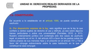 UNIDAD III: DERECHOS REALES DERIVADOS DE LA
PROPIEDAD.
1.5.- CONSTITUCIÓN:
De acuerdo a lo establecido en el artículo 1000, se puede constituir un
usufructo:
A.- Por disposición expresa de la ley, esto significa que es la ley la que
confiere a ciertos sujetos de derecho el uso y disfrute, ya sea sobre algunos
bienes particulares o sobre una universalidad (Ferradas, 2010, p. 611).
Nuestro ordenamiento jurídico civil contempla sólo dos casos de usufructo
legal, el prescrito en el inc. 8, del artículo 423 a favor de los padres sobre los
bienes propios de sus menores hijos y el prescrito en el artículo 731 y 732 a
favor del cónyuge sobreviviente sobre la casa habitación en la que se
constituyó la casa conyugal;
 