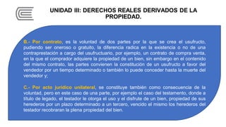 UNIDAD III: DERECHOS REALES DERIVADOS DE LA
PROPIEDAD.
B.- Por contrato, es la voluntad de dos partes por la que se crea el usufructo,
pudiendo ser oneroso o gratuito, la diferencia radica en la existencia o no de una
contraprestación a cargo del usufructuario, por ejemplo, un contrato de compra venta,
en la que el comprador adquiere la propiedad de un bien, sin embargo en el contenido
del mismo contrato, las partes convienen la constitución de un usufructo a favor del
vendedor por un tiempo determinado o también lo puede conceder hasta la muerte del
vendedor y;
C.- Por acto jurídico unilateral, se constituye también como consecuencia de la
voluntad, pero en este caso de una parte, por ejemplo el caso del testamento, donde a
título de legado, el testador le otorga el uso y el disfrute de un bien, propiedad de sus
herederos por un plazo determinado a un tercero, vencido el mismo los herederos del
testador recobraran la plena propiedad del bien.
 