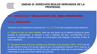 UNIDAD III: DERECHOS REALES DERIVADOS DE LA
PROPIEDAD.
1.7.- DERECHOS Y OBLIGACIONES DEL NUDO PROPIETARIO:
1.7.1.- DERECHOS:
Tomando como referencia lo expuesto por Varsi (2019) el nudo propietario tiene derecho a
A.- Poseer el bien de modo mediato, toda vez que dentro de la relación jurídica es quien
confiere al usufructuario, el derecho a usar y disfrutar del bien, convirtiéndolo en un
poseedor inmediato, vencido el plazo, el usufructuario está obligado a devolver el bien al
nudo propietario;
B.- Oponerse a todo acto que suponga una infracción a los artículos 1008 y 1009 y de ser
el caso recurrir al juez a fin de que regule el uso y la explotación (artículo 1017), esto es, el
propietario tiene la potestad de recurrir al juez y pretender evitar que el usufructuario dañe,
menoscabe o destruya el bien materia de usufructo;
 