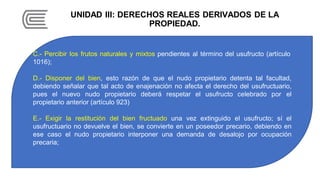 UNIDAD III: DERECHOS REALES DERIVADOS DE LA
PROPIEDAD.
C.- Percibir los frutos naturales y mixtos pendientes al término del usufructo (artículo
1016);
D.- Disponer del bien, esto razón de que el nudo propietario detenta tal facultad,
debiendo señalar que tal acto de enajenación no afecta el derecho del usufructuario,
pues el nuevo nudo propietario deberá respetar el usufructo celebrado por el
propietario anterior (artículo 923)
E.- Exigir la restitución del bien fructuado una vez extinguido el usufructo; sí el
usufructuario no devuelve el bien, se convierte en un poseedor precario, debiendo en
ese caso el nudo propietario interponer una demanda de desalojo por ocupación
precaria;
 