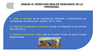 UNIDAD III: DERECHOS REALES DERIVADOS DE LA
PROPIEDAD.
F.- Exigir la ejecución de las reparaciones ordinarias y extraordinarias que
corresponden al usufructuario (artículo 1013 y 1014);
G.- Defender la propiedad y la posesión acorde a lo dispuesto en los artículos
905, 920, 921 y;
H.- Derecho a reivindicar el bien, esto es recuperar el bien, de quien lo posee
ilegítimamente.
 