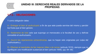 UNIDAD III: DERECHOS REALES DERIVADOS DE LA
PROPIEDAD.
1.7.2.- OBLIGACIONES:
Y como obligación debe:
A.- Entregar el bien al usufructuario a fin de que este pueda servirse del mismo y percibir
los frutos que el bien genere;
B.- Abstenerse de todo acto que suponga un menoscabo a la facultad de uso y disfrute
concedida al usufructuario;
C.- Asumir las reparaciones extraordinarias, que no hayan sido originadas por culpa del
usufructuario y;
D.- Efectuar el reembolso de las mejoras útiles o de recreo (artículo 1015), siempre que no
signifiquen una modificación sustancial al bien (artículo 1009). (pp. 64- 66)
 