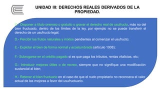 UNIDAD III: DERECHOS REALES DERIVADOS DE LA
PROPIEDAD.
C.- Disponer a título oneroso o gratuito o gravar el derecho real de usufructo, más no del
bien fructuado, dentro de los límites de la ley, por ejemplo no se puede transferir el
derecho de un usufructo legal;
D.- Percibir los frutos naturales y mixtos pendientes al comenzar el usufructo;
E.- Explotar el bien de forma normal y acostumbrada (artículo 1008);
F.- Subrogarse en el crédito pagado si es que paga los tributos, rentas vitalicias, etc;
G.- Introducir mejoras útiles o de recreo, siempre que no signifique una modificación
sustancial al bien;
H.- Retener el bien fructuario en el caso de que el nudo propietario no reconozca el valor
actual de las mejoras a favor del usufructuario.
 