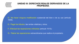 UNIDAD III: DERECHOS REALES DERIVADOS DE LA
PROPIEDAD.
D.- No hacer ninguna modificación sustancial del bien o de su uso (artículo
1009);
E.- Pagar los tributos, las rentas vitalicias y otros;
F.- Efectuar las reparaciones ordinarias (artículo 1013);
G.- Tolerar las reparaciones extraordinarias que realice el propietario.
 