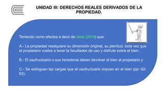 UNIDAD III: DERECHOS REALES DERIVADOS DE LA
PROPIEDAD.
Teniendo como efectos a decir de Varsi (2019) que:
A.- La propiedad readquiere su dimensión original, su plenitud, toda vez que
el propietario vuelve a tener la facultades de uso y disfrute sobre el bien;
B.- El usufructuario o sus herederos deben devolver el bien al propietario y
C.- Se extinguen las cargas que el usufructuario impuso en el bien (pp- 62-
63).
 