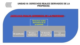 UNIDAD III: DERECHOS REALES DERIVADOS DE LA
PROPIEDAD.
DERECHOS REALES DERIVADOS DE LA PROPIEDAD.-
Derechos reales
derivados de la
propiedad
El usufructo
El uso y
habitación
El derecho
de superficie
La
servidumbre
 