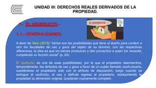 UNIDAD III: DERECHOS REALES DERIVADOS DE LA
PROPIEDAD.
1.- EL USUFRUCTO.-
1.1.- GENERALIDADES:
A decir de Varsi (2019) “Varias son las posibilidades que tiene el dueño para conferir a
otro las facultades de uso y goce del objeto de su dominio, con las respectivas
diferencias, la idea es que los bienes produzcan y den provechos a quien los necesita,
cumpliendo su función social” (p. 24).
El usufructo, es una de esas posibilidades, por la que el propietario desmiembra,
temporalmente, los atributos de uso y goce a favor de un sujeto llamado usufructuario,
quedándose el propietario sólo con el atributo de disposición, luego cuando se
extingue el usufructo, el uso y disfrute regresa al propietario, readquiriendo la
propiedad su dimensión original, quedando nuevamente completo.
 