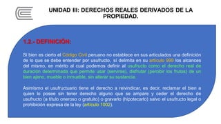 UNIDAD III: DERECHOS REALES DERIVADOS DE LA
PROPIEDAD.
1.2.- DEFINICIÓN:
Si bien es cierto el Código Civil peruano no establece en sus articulados una definición
de lo que se debe entender por usufructo, sí delimita en su artículo 999 los alcances
del mismo, en mérito al cual podemos definir al usufructo como el derecho real de
duración determinada que permite usar (servirse), disfrutar (percibir los frutos) de un
bien ajeno, mueble o inmueble, sin alterar su sustancia.
Asimismo el usufructuario tiene el derecho a reivindicar, es decir, reclamar el bien a
quien lo posee sin tener derecho alguno que se ampare y ceder el derecho de
usufructo (a título oneroso o gratuito) o gravarlo (hipotecarlo) salvo el usufructo legal o
prohibición expresa de la ley (artículo 1002).
 