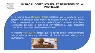UNIDAD III: DERECHOS REALES DERIVADOS DE LA
PROPIEDAD.
En la misma línea Gonzales (2012) establece que el usufructo “es un
derecho real temporal sobre bienes de propiedad ajena, a fin de ejercer
sólo los derechos de uso y disfrute, con la obligación de conservar la forma
y sustancia del bien, el cual debe ser restituido al nudo propietario
concluido el plazo, si el bien es no consumible”.
Al respecto Varsi (2019) agrega que se puede excluir contractualmente
determinados provechos y utilidades del disfrute del que debe gozar el
usufructuario.
 