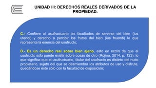 UNIDAD III: DERECHOS REALES DERIVADOS DE LA
PROPIEDAD.
C.- Confiere al usufructuario las facultades de servirse del bien (ius
utendi) y derecho a percibir los frutos del bien (ius fruendi) lo que
representa la esencia del usufructo;
D.- Es un derecho real sobre bien ajeno, esto en razón de que el
usufructo sólo puede existir sobre cosas de otro (Rojina, 2014, p. 123), lo
que significa que el usufructuario, titular del usufructo es distinto del nudo
propietario, sujeto del que se desmiembra los atributos de uso y disfrute,
quedándose éste sólo con la facultad de disposición;
 