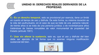 UNIDAD III: DERECHOS REALES DERIVADOS DE LA
PROPIEDAD.
E.- Es un derecho temporal, esto es provisional por esencia, tiene un limité
en cuanto al tiempo de uso y disfrute. De esta forma, su máxima duración es
la vida del usufructuario, en el caso de que se trate de una persona natural;
de treinta años si se trata de una persona jurídica; o de noventainueve años
tratándose de bienes inmuebles de valor monumental de propiedad del
Estado (artículo 1001)
F.- Usar sin alterar la sustancia, esto es, que el uso y disfrute del bien
debe ser ejercido de tal forma que no acarree ninguna modificación
sustancial del bien.
 