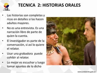.
.
TECNICA 2: HISTORIAS ORALES
• Las historias son completas y
ricas en detalles si las hacen
adultos mayores.
• No es una entrevista. Es una
narración libre de parte de
quien la cuenta.
• El investigador es parte de la
conversación, si así lo quiere
el relator.
• Usar una grabadora puede
cohibir al relator.
• Lo mejor es escuchar y luego
tomar apuntes de lo dicho
 