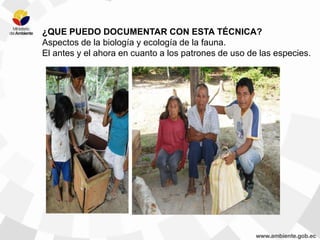 ¿QUE PUEDO DOCUMENTAR CON ESTA TÉCNICA?
Aspectos de la biología y ecología de la fauna.
El antes y el ahora en cuanto a los patrones de uso de las especies.
 