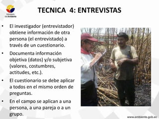 TECNICA 4: ENTREVISTAS
• El investigador (entrevistador)
obtiene información de otra
persona (el entrevistado) a
través de un cuestionario.
• Documenta información
objetiva (datos) y/o subjetiva
(valores, costumbres,
actitudes, etc.).
• El cuestionario se debe aplicar
a todos en el mismo orden de
preguntas.
• En el campo se aplican a una
persona, a una pareja o a un
grupo.
 