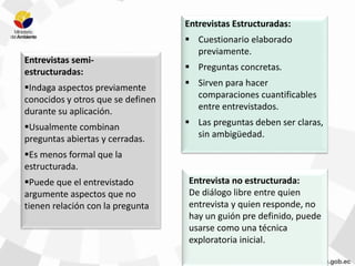 Entrevista no estructurada:
De diálogo libre entre quien
entrevista y quien responde, no
hay un guión pre definido, puede
usarse como una técnica
exploratoria inicial.
Entrevistas Estructuradas:
 Cuestionario elaborado
previamente.
 Preguntas concretas.
 Sirven para hacer
comparaciones cuantificables
entre entrevistados.
 Las preguntas deben ser claras,
sin ambigüedad.
Entrevistas semi-
estructuradas:
Indaga aspectos previamente
conocidos y otros que se definen
durante su aplicación.
Usualmente combinan
preguntas abiertas y cerradas.
Es menos formal que la
estructurada.
Puede que el entrevistado
argumente aspectos que no
tienen relación con la pregunta
 